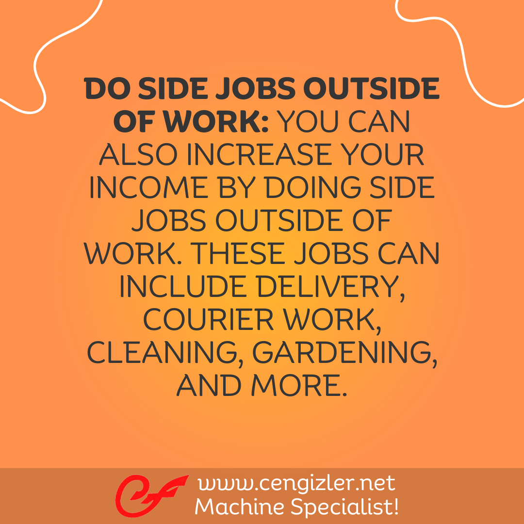 6 Do side jobs outside of work. You can also increase your income by doing side jobs outside of work. These jobs can include delivery, courier work, cleaning, gardening, and more